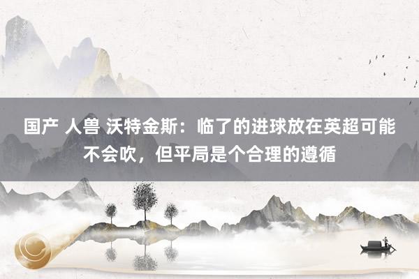 国产 人兽 沃特金斯：临了的进球放在英超可能不会吹，但平局是个合理的遵循