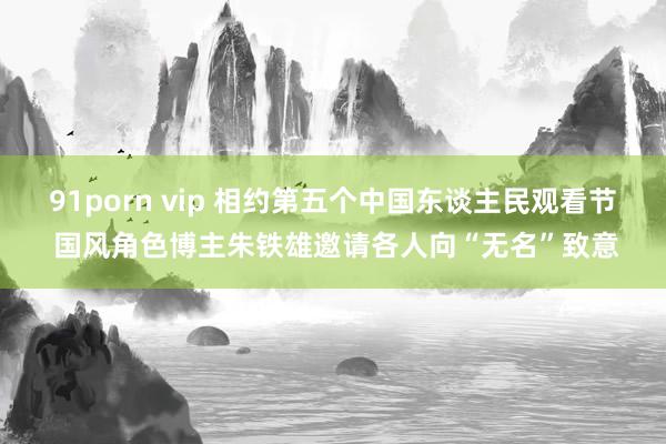 91porn vip 相约第五个中国东谈主民观看节 国风角色博主朱铁雄邀请各人向“无名”致意