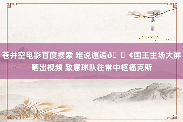 苍井空电影百度搜索 难说邂逅😢国王主场大屏晒出视频 致意球队往常中枢福克斯