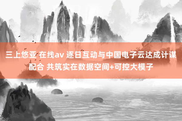 三上悠亚 在线av 逐日互动与中国电子云达成计谋配合 共筑实在数据空间+可控大模子