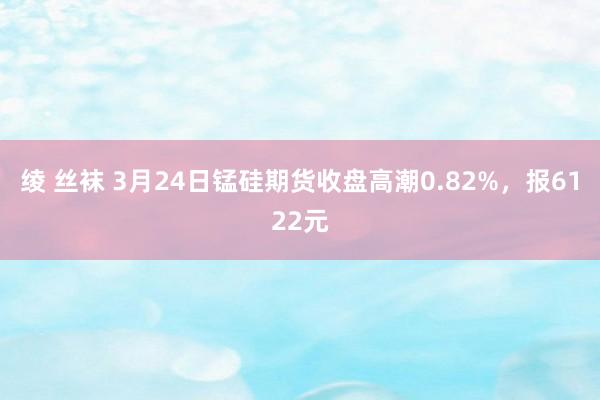 绫 丝袜 3月24日锰硅期货收盘高潮0.82%，报6122元