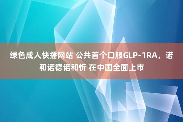 绿色成人快播网站 公共首个口服GLP-1RA，诺和诺德诺和忻 在中国全面上市