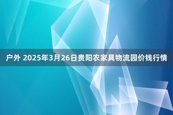 户外 2025年3月26日贵阳农家具物流园价钱行情