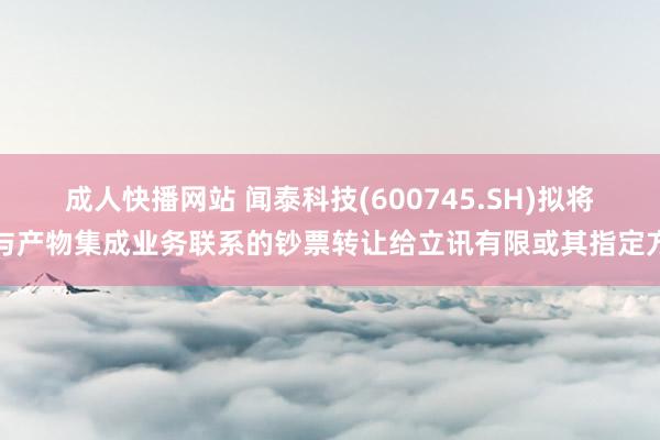 成人快播网站 闻泰科技(600745.SH)拟将与产物集成业务联系的钞票转让给立讯有限或其指定方