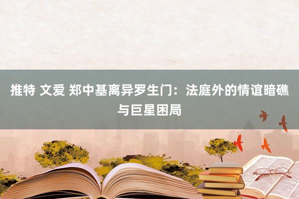 推特 文爱 郑中基离异罗生门：法庭外的情谊暗礁与巨星困局